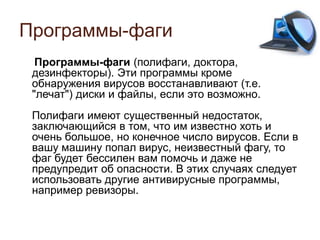 Программы-фаги
Программы-фаги (полифаги, доктора,
дезинфекторы). Эти программы кроме
обнаружения вирусов восстанавливают (т.е.
"лечат") диски и файлы, если это возможно.
Полифаги имеют существенный недостаток,
заключающийся в том, что им известно хоть и
очень большое, но конечное число вирусов. Если в
вашу машину попал вирус, неизвестный фагу, то
фаг будет бессилен вам помочь и даже не
предупредит об опасности. В этих случаях следует
использовать другие антивирусные программы,
например ревизоры.
 
