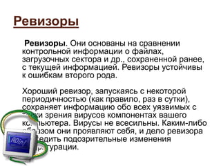 Ревизоры
Ревизоры. Они основаны на сравнении
контрольной информации о файлах,
загрузочных сектора и др., сохраненной ранее,
с текущей информацией. Ревизоры устойчивы
к ошибкам второго рода.
Хороший ревизор, запускаясь с некоторой
периодичностью (как правило, раз в сутки),
сохраняет информацию обо всех уязвимых с
точки зрения вирусов компонентах вашего
компьютера. Вирусы не всесильны. Каким-либо
образом они проявляют себя, и дело ревизора
отследить подозрительные изменения
конфигурации.
 