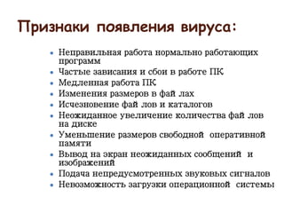 Признаки появления вируса:
● Неправильная работа нормально работающих
программ
● Частые зависания и сбои в работе ПК
● Медленная работа ПК
● Изменения размеров в файлах
● Исчезновение файлов и каталогов
● Неожиданное увеличение количества файлов
на диске
● Уменьшение размеров свободной оперативной
памяти
● Вывод на экран неожиданных сообщений и
изображений
● Подача непредусмотренных звуковых сигналов
● Невозможность загрузки операционной системы
 