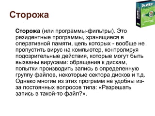 Сторожа
Сторожа (или программы-фильтры). Это
резидентные программы, хранящиеся в
оперативной памяти, цель которых - вообще не
пропустить вирус на компьютер, контролируя
подозрительные действия, которые могут быть
вызваны вирусами: обращения к дискам,
попытки производить запись в определенную
группу файлов, некоторые сектора дисков и т.д.
Однако многие из этих программ не удобны из-
за постоянных вопросов типа: «Разрешать
запись в такой-то файл?».
 