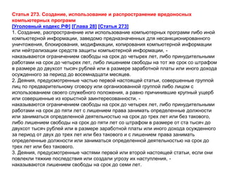 Статья 273. Создание, использование и распространение вредоносных
компьютерных программ
[Уголовный кодекс РФ] [Глава 28] [Статья 273]
1. Создание, распространение или использование компьютерных программ либо иной
компьютерной информации, заведомо предназначенных для несанкционированного
уничтожения, блокирования, модификации, копирования компьютерной информации
или нейтрализации средств защиты компьютерной информации, -
наказываются ограничением свободы на срок до четырех лет, либо принудительными
работами на срок до четырех лет, либо лишением свободы на тот же срок со штрафом
в размере до двухсот тысяч рублей или в размере заработной платы или иного дохода
осужденного за период до восемнадцати месяцев.
2. Деяния, предусмотренные частью первой настоящей статьи, совершенные группой
лиц по предварительному сговору или организованной группой либо лицом с
использованием своего служебного положения, а равно причинившие крупный ущерб
или совершенные из корыстной заинтересованности, -
наказываются ограничением свободы на срок до четырех лет, либо принудительными
работами на срок до пяти лет с лишением права занимать определенные должности
или заниматься определенной деятельностью на срок до трех лет или без такового,
либо лишением свободы на срок до пяти лет со штрафом в размере от ста тысяч до
двухсот тысяч рублей или в размере заработной платы или иного дохода осужденного
за период от двух до трех лет или без такового и с лишением права занимать
определенные должности или заниматься определенной деятельностью на срок до
трех лет или без такового.
3. Деяния, предусмотренные частями первой или второй настоящей статьи, если они
повлекли тяжкие последствия или создали угрозу их наступления, -
наказываются лишением свободы на срок до семи лет.
 