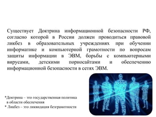 Существует Доктрина информационной безопасности РФ,
согласно которой в России должен проводиться правовой
ликбез в образовательных учреждениях при обучении
информатике и компьютерной грамотности по вопросам
защиты информации в ЭВМ, борьбы с компьютерными
вирусами, детскими порносайтами и обеспечению
информационной безопасности в сетях ЭВМ.
*Доктрина – это государственная политика
в области обеспечения
* Ликбез – это ликвидация безграмотности
 