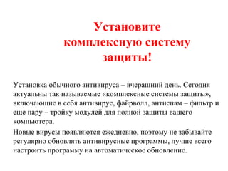 Установите
комплексную систему
защиты!
Установка обычного антивируса – вчерашний день. Сегодня
актуальны так называемые «комплексные системы защиты»,
включающие в себя антивирус, файрволл, антиспам – фильтр и
еще пару – тройку модулей для полной защиты вашего
компьютера.
Новые вирусы появляются ежедневно, поэтому не забывайте
регулярно обновлять антивирусные программы, лучше всего
настроить программу на автоматическое обновление.
 