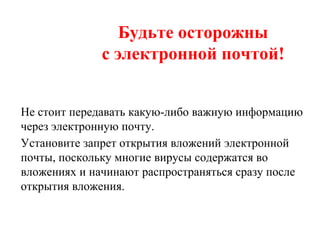 Будьте осторожны
с электронной почтой!
Не стоит передавать какую-либо важную информацию
через электронную почту.
Установите запрет открытия вложений электронной
почты, поскольку многие вирусы содержатся во
вложениях и начинают распространяться сразу после
открытия вложения.
 