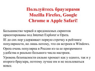 Пользуйтесь браузерами
Mozilla Firefox, Google
Chrome и Apple Safari!
Большинство червей и вредоносных скриптов
ориентированы под Internet Explorer и Opera.
IE до сих пор удерживает первую строчку в рейтинге
популярности, но лишь потому, что он встроен в Windows.
Opera очень популярна в России из-за ее призрачного
удобства и реально большого числа настроек.
Уровень безопасности сильно хромает как у одного, так и у
второго браузера, поэтому лучше им и не пользоваться
вовсе.
 