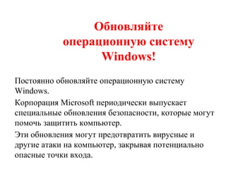 Обновляйте
операционную систему
Windows!
Постоянно обновляйте операционную систему
Windows.
Корпорация Microsoft периодически выпускает
специальные обновления безопасности, которые могут
помочь защитить компьютер.
Эти обновления могут предотвратить вирусные и
другие атаки на компьютер, закрывая потенциально
опасные точки входа.
 