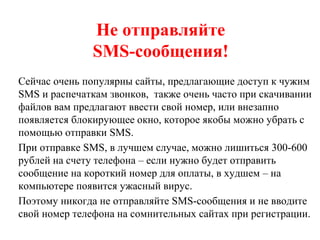 Не отправляйте
SMS-сообщения!
Сейчас очень популярны сайты, предлагающие доступ к чужим
SMS и распечаткам звонков, также очень часто при скачивании
файлов вам предлагают ввести свой номер, или внезапно
появляется блокирующее окно, которое якобы можно убрать с
помощью отправки SMS.
При отправке SMS, в лучшем случае, можно лишиться 300-600
рублей на счету телефона – если нужно будет отправить
сообщение на короткий номер для оплаты, в худшем – на
компьютере появится ужасный вирус.
Поэтому никогда не отправляйте SMS-сообщения и не вводите
свой номер телефона на сомнительных сайтах при регистрации.
 