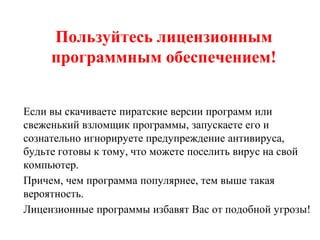 Пользуйтесь лицензионным
программным обеспечением!
Если вы скачиваете пиратские версии программ или
свеженький взломщик программы, запускаете его и
сознательно игнорируете предупреждение антивируса,
будьте готовы к тому, что можете поселить вирус на свой
компьютер.
Причем, чем программа популярнее, тем выше такая
вероятность.
Лицензионные программы избавят Вас от подобной угрозы!
 
