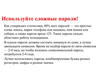 Используйте сложные пароли!
Как утверждает статистика, 80% всех паролей — это простые
слова: имена, марки телефона или машины, имя кошки или
собаки, а также пароли вроде 123. Такие пароли сильно
облегчают работу взломщикам.
В идеале пароли должны состоять минимум из семи, а лучше
двенадцати символов. Время на подбор пароля из пяти символов
— 2-4 часа, но чтобы взломать семисимвольный пароль,
потребуется 2-4 года.
Лучше использовать пароли, комбинирующие буквы разных
регистров, цифры и разные значки.
 