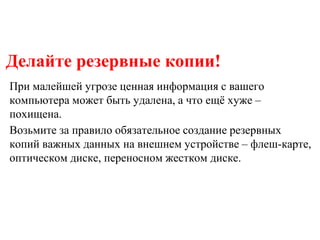 Делайте резервные копии!
При малейшей угрозе ценная информация с вашего
компьютера может быть удалена, а что ещё хуже –
похищена.
Возьмите за правило обязательное создание резервных
копий важных данных на внешнем устройстве – флеш-карте,
оптическом диске, переносном жестком диске.
 