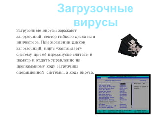 Загрузочные вирусы заражают
загрузочный сектор гибкого диска или
винчестера. При заражении дисков
загрузочный вирус «заставляет»
систему при её перезапуске считать в
память и отдать управление не
программному коду загрузчика
операционной системы, а коду вируса.
Загрузочные
вирусы
 