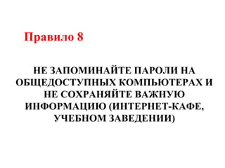 Правило 8
НЕ ЗАПОМИНАЙТЕ ПАРОЛИ НА
ОБЩЕДОСТУПНЫХ КОМПЬЮТЕРАХ И
НЕ СОХРАНЯЙТЕ ВАЖНУЮ
ИНФОРМАЦИЮ (ИНТЕРНЕТ-КАФЕ,
УЧЕБНОМ ЗАВЕДЕНИИ)
 