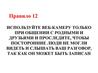 Правило 12
ИСПОЛЬЗУЙТЕ ВЕБ-КАМЕРУ ТОЛЬКО
ПРИ ОБЩЕНИИ С РОДНЫМИ И
ДРУЗЬЯМИ И ПРОСЛЕДИТЕ, ЧТОБЫ
ПОСТОРОННИЕ ЛЮДИ НЕ МОГЛИ
ВИДЕТЬ И СЛЫШАТЬ ВАШ РАЗГОВОР,
ТАК КАК ОН МОЖЕТ БЫТЬ ЗАПИСАН
 