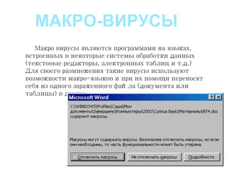 Макро вирусы являются программами на языках,
встроенных в некоторые системы обработки данных
(текстовые редакторы, электронных таблиц и т.д.)
Для своего размножения такие вирусы используют
возможности макро-языков и при их помощи переносят
себя из одного зараженного файла (документа или
таблицы) в другие.
МАКРО-ВИРУСЫ
 