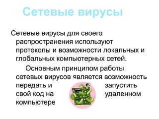 Сетевые вирусы для своего
распространения используют
протоколы и возможности локальных и
глобальных компьютерных сетей.
Основным принципом работы
сетевых вирусов является возможность
передать и запустить
свой код на удаленном
компьютере
Сетевые вирусы
 