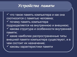  что такое память компьютера и как она
соотносится с памятью человека;
 почему память компьютера
подразделяется на внутреннюю и внешнюю;
 какова структура и особенности внутренней
памяти;
 какие наиболее распространенные типы
внешней памяти компьютера существуют, и в
чем состоит их назначение;
 каковы характеристики памяти
Устройства памяти
 