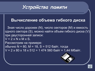 Зная число дорожек (N), число секторов (M) и емкость
одного сектора (S), можно найти объем гибкого диска (V)
при двусторонней записи:
V = 2 х N х M х S.
Рассмотрим на примере:
обычно N = 80, M = 18, S = 512 байт, тогда
V = 2 х 80 х 18 х 512 = 1 474 560 байт = 1,44 Мбайт.
Вычисление объема гибкого диска
Устройства памяти
 