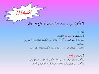 ‫يكون‬ ‫َل‬‫الصرف‬ ‫من‬ ‫ممنوع‬‫بعد‬ ‫يقع‬ ‫أو‬ ‫يضيف‬ ‫إذا‬(‫ال‬.)
‫املثال‬:
1)‫إىل‬ ‫ذهبت‬ِ‫مساجد‬‫اْلامعة‬.
‫مساجد‬:‫جمرور‬ ‫اسم‬‫ﺑ‬”‫إىل‬“‫و‬ ‫آخره‬ ‫يف‬ ‫الظاهرة‬ ‫الكسرة‬ ‫جره‬ ‫وعالمة‬‫هو‬
‫مضاف‬.
‫اجلامعة‬:‫آخره‬ ‫يف‬ ‫الظاهرة‬ ‫الكسرة‬ ‫جره‬ ‫وعالمة‬ ‫جمرور‬ ‫إليه‬ ‫مضاف‬.
2)‫مررت‬ِ‫باألمحد‬.
‫باألمحد‬:‫اب‬‫ر‬‫اإلع‬ ‫من‬ ‫هلا‬ ‫حمل‬ ‫ال‬ ‫الكسر‬ ‫على‬ ‫مبىن‬ ‫جر‬ ‫حرف‬ ‫الباء‬،
‫آخره‬ ‫يف‬ ‫الظاهرة‬ ‫الكسرة‬ ‫جره‬ ‫وعالمة‬ ‫بالباء‬ ‫جمرور‬ ‫اسم‬ ‫األمحد‬‫و‬.
 