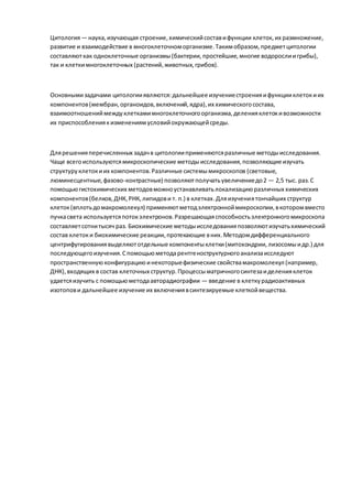 Цитология— наука,изучающая строение,химическийсоставифункции клеток, их размножение,
развитие и взаимодействие в многоклеточноморганизме.Такимобразом,предметцитологии
составляюткак одноклеточные организмы(бактерии,простейшие,многие водорослиигрибы),
так и клеткимногоклеточных (растений,животных,грибов).
Основнымизадачами цитологииявляются:дальнейшее изучениестроенияифункцииклетокиих
компонентов(мембран,органоидов,включений,ядра),их химическогосостава,
взаимоотношениймеждуклеткамимногоклеточногоорганизма,деленияклетокивозможности
их приспособлениякизменениямусловийокружающейсреды.
Длярешенияперечисленных задачв цитологииприменяютсяразличные методыисследования.
Чаще всегоиспользуютсямикроскопические методыисследования,позволяющие изучать
структуруклетокиих компонентов.Различные системымикроскопов (световые,
люминесцентные,фазово-контрастные) позволяютполучатьувеличениедо2 — 2,5 тыс. раз.С
помощьюгистохимических методовможноустанавливатьлокализациюразличных химических
компонентов(белков,ДНК,РНК,липидови т. п.) в клетках.Дляизучениятончайших структур
клеток(вплотьдомакромолекул) применяютметодэлектронноймикроскопии,вкоторомвместо
пучкасвета используетсяпотокэлектронов.Разрешающаяспособностьэлектронногомикроскопа
составляетсотнитысяч раз. Биохимические методыисследованияпозволяютизучатьхимический
состав клетоки биохимические реакции,протекающие вних.Методомдифференциального
центрифугированиявыделяютотдельные компонентыклетки(митохондрии,лизосомыидр.) для
последующегоизучения.Спомощьюметодарентгеноструктурногоанализаисследуют
пространственнуюконфигурациюинекоторыефизические свойствамакромолекул (например,
ДНК),входящих в состав клеточных структур.Процессыматричногосинтезаиделенияклеток
удаетсяизучить с помощьюметодаавторадиографии — введение в клеткурадиоактивных
изотопови дальнейшее изучение их включениявсинтезируемые клеткойвещества.
 
