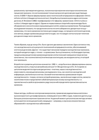 разъяснились противоречиявданных,полученныхприизучениинекоторыхпатологических
процессов) признали,чтоклеткивозникаюттольковрезультате деленияуже существующих
клеток.В1858 Р. Вирховсформулировал законгенетическойнепрерывностивафоризме «Omnis
cellulae cellula»(«Каждаяклеткаизклетки»).Когдабылаустановленарольядрав клеточном
делении,В.Флемминг(1882) перефразировал этотафоризм,провозгласив:«Omnisnucleuse
nucleo» («Каждое ядроиз ядра»).Одним из первых важных открытийв изученииядра было
обнаружение внеминтенсивноокрашивающихсянитей,названных хроматином.Последующие
исследованияпоказали,что приделенииклеткиэтинитисобираютсяв дискретные тельца –
хромосомы,чточислохромосомпостояннодля каждого вида, а в процессе клеточногоделения,
или митоза,каждая хромосомарасщепляетсянадве,так чтокаждая клеткаполучаеттипичное
для данного вида число хромосом.
Таким образом,еще до конца 19 в. было сделано два важных заключения.Односостоялов том,
что наследственностьестьрезультатгенетическойнепрерывностиклеток, обеспечиваемой
клеточнымделением.Другое–что существуетмеханизмпередачинаследственных признаков,
которыйнаходитсяв ядре,а точнее –в хромосомах.Былоустановлено,чтоблагодарястрогому
продольномурасщеплениюхромосомдочерние клеткиполучаютсовершеннотакуюже (как
качественно,таки количественно)генетическуюконституцию,какисходнаяклетка,откоторой
они произошли.
Второйэтап в развитиицитологииначинаетсяс 1900 гг., когда былиясно сформулированызаконы
наследственности,открытыеавстрийскимучёнымГ.И.Менделемеще в19 в. В этовремя из
цитологиивыделяетсяотдельнаядисциплина –генетика,наукао наследственностии
изменчивости,изучающаямеханизмынаследованияи гены,как носителинаследственной
информации,заключённые вклетках.Основойгенетикиявиласьхромосомнаятеория
наследственности–теория,согласнокоторойхромосомы,заключённые вядре клетки,являются
носителямигенови представляютсобойматериальнуюосновунаследственности,т.е.
преемственностьсвойстворганизмовв рядупоколенийопределяетсяпреемственностьюих
хромосом.
Новые методы,особенноэлектроннаямикроскопия,применение радиоактивныхизотопови
высокоскоростногоцентрифугирования,появившиесяпосле 1940-х годов, позволилидостичьеще
больших успеховвизучениистроенияклетки.Наданный моментцитологические методыактивно
используютсяв селекциирастений,вмедицине – например,в изучениизлокачественных
образованийи наследственных заболеваний.
 