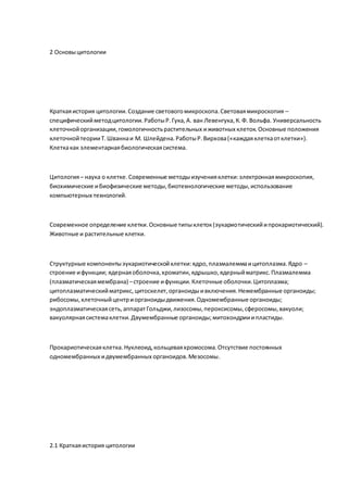 2 Основыцитологии
Краткаяистория цитологии.Создание световогомикроскопа.Световаямикроскопия –
специфическийметодцитологии.РаботыР.Гука,А. ван Левенгука,К.Ф. Вольфа. Универсальность
клеточнойорганизации,гомологичностьрастительных иживотных клеток.Основные положения
клеточнойтеорииТ.Шваннаи М. Шлейдена.РаботыР.Вирхова(«каждаяклеткаотклетки»).
Клеткакак элементарнаябиологическаясистема.
Цитология– наука о клетке.Современные методыизученияклетки:электроннаямикроскопия,
биохимические ибиофизические методы,биотехнологические методы, использование
компьютерных технологий.
Современное определение клетки.Основные типыклеток(эукариотическийипрокариотический).
Животные и растительные клетки.
Структурные компонентыэукариотическойклетки:ядро,плазмалеммаицитоплазма.Ядро –
строение ифункции; ядернаяоболочка,хроматин,ядрышко,ядерныйматрикс.Плазмалемма
(плазматическаямембрана) –строение ифункции.Клеточные оболочки.Цитоплазма;
цитоплазматическийматрикс,цитоскелет,органоидыивключения.Немембранные органоиды;
рибосомы,клеточныйцентриорганоидыдвижения.Одномембранные органоиды;
эндоплазматическаясеть,аппаратГольджи,лизосомы,пероксисомы,сферосомы,вакуоли;
вакуолярнаясистемаклетки.Двумембранные органоиды;митохондрииипластиды.
Прокариотическаяклетка.Нуклеоид,кольцеваяхромосома.Отсутствие постоянных
одномембранных идвумембранных органоидов.Мезосомы.
2.1 Краткаяистория цитологии
 