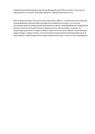 АкадемикРоссийскойАкадемиинаук Каспар Фридрих Вольф (1759) установил,чтоклеткаесть
единицароста, то естьрост организмовсводится к образованиюновых клеток.
Долгое времяизучалисьтолькоклеткирастений.Лишьв 1830-е гг. чешскийгистологЯн Пуркинье,
немецкийфизиологИоганнесМюллеридругие исследователипоказали,чтоклеточная
организация являетсяуниверсальнойидля животных тканей,анемецкийфизиологТеодорШванн
доказал гомологичностьрастительныхиживотных клеток.ДоначалаXIXв. считалось,что
происхождение волоконисосудовне связано с деятельностьюклеток. Однако,изучаяструктуру
хрящаи хорды,Т. Шваннпоказал,что коллагеновые волокнаявляютсяпроизводнымиклеток. В
своих работах Т. Шванн широкоиспользовал терминcytos(отгреч.«полость») иегопроизводные.
 