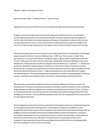 Предмет,задачи и методыцитологии
Цитология(греч.kytos — ячейка,клетка) — наукаоклетке.
Предметомее изученияявляетсяклеткакакструктурнаяифункциональнаяединицажизни.
В задачи цитологиивходитизучение строенияифункционированияклеток, их химического
состава, функцийотдельных клеточныхкомпонентов,познание процессоввоспроизведения
клеток, приспособлениякусловиямокружающейсреды,исследование особенностейстроения
специализированных клеток, этаповстановленияих особых функций,развитияспецифических
клеточных структуридр.Длярешенияэтих задачв цитологиииспользуютсяразличные методы.
Основнымметодомизученияклетокявляетсясветоваямикроскопия.Человеческийглазобладает
разрешающейспособнос-тьюоколо100мкм(1 мкм = 0,001 мм).Это означает,чтодве точки,
расположенные на расстояниименее чем100 мкм друг от друга,кажутся одной расплывчатой
точкой.Чтобыразличитьболее мелкие структуры,применяютоптические приборы,вчастности
микроскопы.Разрешающаяспособностьмикроскоповсоставляет0,13—0,20 мкм,т. е.примернов
тысячураз превышаетразрешающуюспособностьчеловеческогоглаза.Спомощьюсветовых
микроскопов,в которых используетсясолнечныйилиискусственныйсвет,удаетсявыявитьмногие
деталивнутреннегостроенияклетки — отдельныеорганеллы,клеточнуюоболочку. Создать
световоймикроскопс большимразрешениемневозможно,потомучторазрешающаяспособность
связана с длиной волнысветовых лучей,ане толькос качествомувеличительныхстекол.
Дляизученияультратонкогостроенияклеточныхструктурприбегаюткметодуэлектронной
микроскопии.В электронных микроскопахвместосветовых лучейиспользуетсяпучокэлектронов.
Разрешающаяспособностьсовременных электронных микроскоповсоставляет0,1нм, поэтомус
их помощьювыявляюточеньмелкие детали.Вэлектронноммикроскопевидныбиологические
мембраны(толщина6—10 нм),рибосомы(диаметроколо20 нм),микротрубочки(толщинаоколо
25 нм) и другие структуры.
Дляисследованияхимическогосостава,выяснения локализацииотдельных химических веществв
клетке широкоиспользуютсяметодыцито- игистохимии,основанные наизбирательном
воздействииреактивови красителейнаопределенные химические веществацитоплазмы.Метод
дифференциального(разделительного)центрифугированияпозволяетразделитьспомощью
центрифугисодержимое клеткинаотдельные разные помассе составляющие и затемдетально
изучитьих химическийсостав. Методрентгеноструктурногоанализадаетвозможность
определятьпространственное расположениеифизические свойства молекул (например,ДНК,
белков),входящих всостав клеточных структур.
 