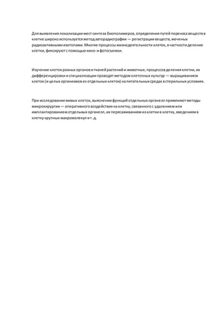 Длявыявлениялокализацииместсинтеза биополимеров,определенияпутейпереносавеществв
клетке широкоиспользуетсяметодавторадиографии — регистрациивеществ,меченых
радиоактивнымиизотопами.Многие процессыжизнедеятельности клеток, вчастностиделение
клетки,фиксируютспомощьюкино-ифотосъемки.
Изучение клетокразных органовитканейрастенийи животных,процессовделенияклетки,их
дифференцировкииспециализациипроводятметодомклеточных культур — выращиванием
клеток(ицелых организмовиз отдельных клеток) напитательныхсредах встерильных условиях.
При исследованииживых клеток, выяснениифункцийотдельных органелл применяютметоды
микрохирургии— оперативноговоздействиянаклетку,связанногос удалениемили
имплантированиемотдельных органелл,их пересаживаниемизклеткив клетку,введениемв
клеткукрупных макромолекул ит.д.
 