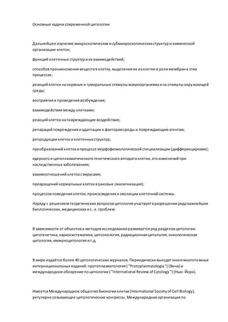 Основные задачи современнойцитологии
Дальнейшее изучение микроскопических исубмикроскопическихструктури химической
организации клеток;
функций клеточных структуриих взаимодействий;
способовпроникновениявеществвклетку,выделенияих изклеткии ролимембранв этих
процессах;
реакцийклетокнанервные и гуморальные стимулымакроорганизмаина стимулыокружающей
среды;
восприятияи проведениявозбуждения;
взаимодействиямежду клетками;
реакцийклетокнаповреждающие воздействия;
репарацийповрежденияиадаптации к факторамсреды и повреждающимагентам;
репродукцииклетокиклеточныхструктур;
преобразованийклетоквпроцессе морфофизиологическойспециализации(дифференцировки);
ядерногои цитоплазматическогогенетическогоаппаратаклетки,егоизмененийпри
наследственных заболеваниях;
взаимоотношенийклетоксвирусами;
превращенийнормальных клетоквраковые (малигнизация);
процессовповеденияклеток;происхожденияиэволюцииклеточнойсистемы.
Наряду с решениемтеоретических вопросовцитологияучаствуетвразрешениирядаважнейших
биологических,медицинских ис.-х.проблем.
В зависимости от объектови методовисследованияразвиваетсяряд разделовцитологии:
цитогенетика,кариосистематика,цитоэкология,радиационнаяцитология,онкологическая
цитология,иммуноцитологияит.д.
В мире издаётся более 40 цитологических журналов.Периодическивыходяткнигимноготомных
интернациональных изданий:протоплазматология( "Protoplasmatologia") (Вена) и
международное обозрение поцитологии( "International Review of Cytology") (Нью-Йорк).
ИмеетсяМеждународное обществобиологииклетки(International Societyof Cell Biology),
регулярносозывающее цитологические конгрессы.Международнаяорганизацияпо
 