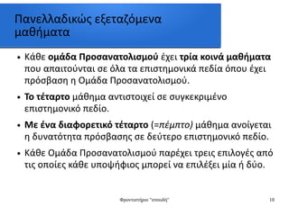 Φροντιστήριο "σπουδή" 10
Πανελλαδικώς εξεταζόμενα
μαθήματα
● Κάθε ομάδα Προσανατολισμού έχει τρία κοινά μαθήματα
που απαιτούνται σε όλα τα επιστημονικά πεδία όπου έχει
πρόσβαση η Ομάδα Προσανατολισμού.
● Το τέταρτο μάθημα αντιστοιχεί σε συγκεκριμένο
επιστημονικό πεδίο.
● Με ένα διαφορετικό τέταρτο (=πέμπτο) μάθημα ανοίγεται
η δυνατότητα πρόσβασης σε δεύτερο επιστημονικό πεδίο.
● Κάθε Ομάδα Προσανατολισμού παρέχει τρεις επιλογές από
τις οποίες κάθε υποψήφιος μπορεί να επιλέξει μία ή δύο.
 