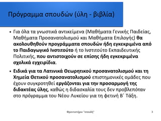 Φροντιστήριο "σπουδή" 3
Πρόγραμμα σπουδών (ύλη - βιβλία)
● Για όλα τα γνωστικά αντικείμενα (Μαθήματα Γενικής Παιδείας,
Μαθήματα Προσανατολισμού και Μαθήματα Επιλογής) θα
ακολουθηθούν προγράμματα σπουδών ήδη εγκεκριμένα από
το Παιδαγωγικό Ινστιτούτο ή το Ινστιτούτο Εκπαιδευτικής
Πολιτικής, που αντιστοιχούν σε επίσης ήδη εγκεκριμένα
σχολικά εγχειρίδια.
● Ειδικά για τα Λατινικά Θεωρητικού προσανατολισμού και τη
Χημεία Θετικού προσανατολισμού επιστημονικές ομάδες που
έχουν συγκροτηθεί εργάζονται για την προσαρμογή της
διδακτέας ύλης, καθώς η διδασκαλία τους δεν προβλεπόταν
στο πρόγραμμα του Νέου Λυκείου για τη φετινή Β΄ Τάξη.
 