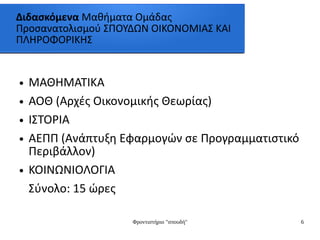 Φροντιστήριο "σπουδή" 6
Διδασκόμενα Μαθήματα Ομάδας
Προσανατολισμού ΣΠΟΥΔΩΝ ΟΙΚΟΝΟΜΙΑΣ ΚΑΙ
ΠΛΗΡΟΦΟΡΙΚΗΣ
● ΜΑΘΗΜΑΤΙΚΑ
● ΑΟΘ (Αρχές Οικονομικής Θεωρίας)
● ΙΣΤΟΡΙΑ
● ΑΕΠΠ (Ανάπτυξη Εφαρμογών σε Προγραμματιστικό
Περιβάλλον)
● ΚΟΙΝΩΝΙΟΛΟΓΙΑ
Σύνολο: 15 ώρες
 