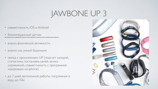 JAWBONE UP 3
• совместимость iOS и Android	

• биоимпедансный датчик	

используется для определения пульса, частоты дыхания и анализа кожно-гальванических реакций
• анализ физической активности	

• анализ сна, умный будильник	

• связка с приложением UP (подсчет калорий,
статистика, постановка целей, запись
упражнений, совместимость с программой
«здоровье» на iphone)	

• до 7 дней автономной работы, погружение в
воду до 10м
 