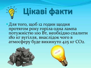 Цікаві факти
Для того, щоб 12 годин щодня
протягом року горіла одна лампа
потужністю 100 Вт, необхідно спалити
180 кг вугілля, внаслідок чого в
атмосферу буде викинуто 425 кг СО2.
 