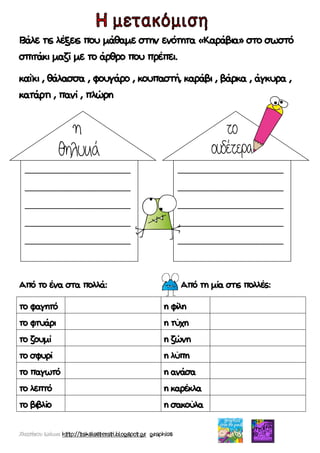 Χατσίκου Ιωάννα http://taksiasterati.blogspot.gr graphics
Βάλε τις λέξεις που μάθαμε στην ενότητα «Καράβια» στο σωστό
σπιτάκι μαζί με το άρθρο που πρέπει.
καΐκι , θάλασσα , φουγάρο , κουπαστή, καράβι , βάρκα , άγκυρα ,
κατάρτι , πανί , πλώρη
Από το ένα στα πολλά: Από τη μία στις πολλές:
το φαγητό η φίλη
το φτυάρι η τύχη
το ζουμί η ζώνη
το σφυρί η λύπη
το παγωτό η ανάσα
το λεπτό η καρέκλα
το βιβλίο η σακούλα
______________________
______________________
______________________
______________________
______________________
______________________
______________________
______________________
______________________
______________________
 