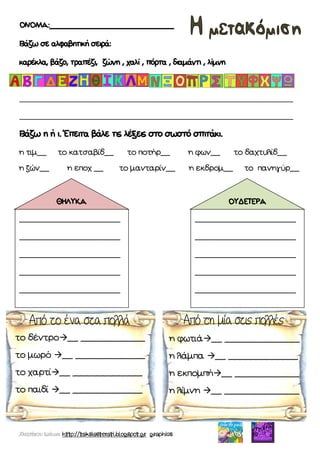 Χατσίκου Ιωάννα http://taksiasterati.blogspot.gr graphics
ΟΝΟΜΑ:___________________________________
Βάζω σε αλφαβητική σειρά:
καρέκλα, βάζο, τραπέζι, ζώνη , χαλί , πόρτα , διαμάντι , λίμνη
________________________________________________________________
________________________________________________________________
Βάζω η ή ι. Έπειτα βάλε τις λέξεις στο σωστό σπιτάκι.
η τιμ__ το κατσαβίδ__ το ποτήρ__ η φων__ το δαχτυλίδ__
η ζών__ η εποχ __ το μανταρίν__ η εκδρομ__ το πανηγύρ__
_____________________
_____________________
_____________________
_____________________
_____________________
ΘΗΛΥΚΑ
_____________________
_____________________
_____________________
_____________________
_____________________
ΟΥΔΕΤΕΡΑ
το δέντρο__ ____________
το μωρό __ _____________
το χαρτί__ _____________
το παιδί __ _____________
η φωτιά__ ______________
η λάμπα __ _____________
η εκπομπή__ ____________
η λίμνη __ ______________
 