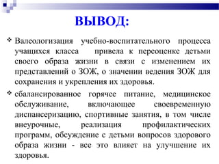 ВЫВОД:
 Валеологизация учебно-воспитательного процесса
учащихся класса привела к переоценке детьми
своего образа жизни в связи с изменением их
представлений о ЗОЖ, о значении ведения ЗОЖ для
сохранения и укрепления их здоровья.
 сбалансированное горячее питание, медицинское
обслуживание, включающее своевременную
диспансеризацию, спортивные занятия, в том числе
внеурочные, реализация профилактических
программ, обсуждение с детьми вопросов здорового
образа жизни - все это влияет на улучшение их
здоровья.
 