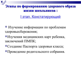 Этапы по формированию здорового образаЭтапы по формированию здорового образа
жизни школьников :жизни школьников :
I этап. Констатирующий
 Изучение информации по проблемам
здоровьесбережения;
Изучения медицинских карт ребенка,
заключений ПМПК;
Создание Паспорта здоровья класса;
Проведение родительского собрания.
 