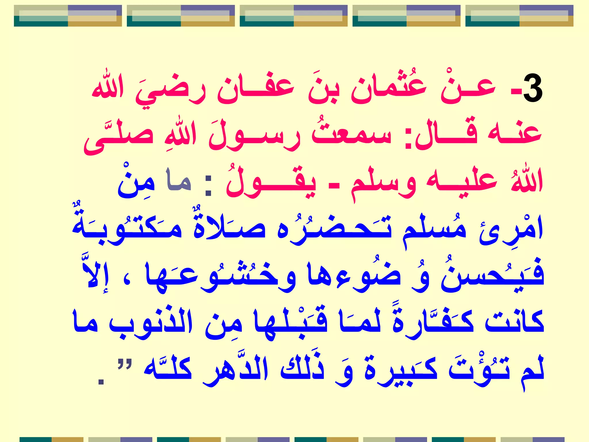 3-َ‫رضي‬ ‫عفــان‬ َ‫بن‬ ‫ثمان‬ُ‫ع‬ ْ‫عــن‬‫هللا‬
‫قـــال‬ ‫عنـه‬:‫ص‬ ِ‫هللا‬ َ‫ل‬‫رســو‬ ُ‫سمعت‬‫ى‬َّ‫ـ‬‫ل‬
‫وسلم‬ ‫عليــه‬ ُ‫هللا‬-ُ‫ل‬‫يقــــو‬:‫ما‬ْ‫ن‬ِ‫م‬
‫ال‬َ‫ـ‬‫ص‬ ‫ه‬ُ‫ر‬ُ‫ـ‬‫حـض‬َ‫ـ‬‫ت‬ ‫سلم‬ُ‫م‬ ‫ئ‬ ِ‫ر‬ْ‫ام‬ٌ‫ة‬َ‫ـ‬‫وب‬ُ‫ـ‬‫كت‬َ‫ـ‬‫م‬ ٌ‫ة‬
‫و‬ُ‫ـ‬‫ش‬ُ‫ـ‬‫وخ‬ ‫وءها‬ُ‫ض‬ ُ‫و‬ ُ‫ن‬‫حس‬ُ‫ـ‬‫ي‬َ‫ـ‬‫ف‬َّ‫ال‬‫إ‬ ، ‫ها‬َ‫ـ‬‫ع‬
ِ‫م‬ ‫ـلها‬ْ‫ب‬َ‫ـ‬‫ق‬ ‫ا‬َ‫ـ‬‫لم‬ ً‫ة‬‫ار‬َّ‫ـ‬‫ف‬َ‫ـ‬‫ك‬ ‫كانت‬‫ما‬ ‫الذنوب‬ ‫ن‬
َّ‫د‬‫ال‬ ‫لك‬َ‫ذ‬ َ‫و‬ ‫بيرة‬َ‫ـ‬‫ك‬ َ‫ت‬ْ‫ؤ‬ُ‫ـ‬‫ت‬ ‫لم‬‫ه‬َّ‫ـ‬‫كل‬ ‫هر‬”.
 