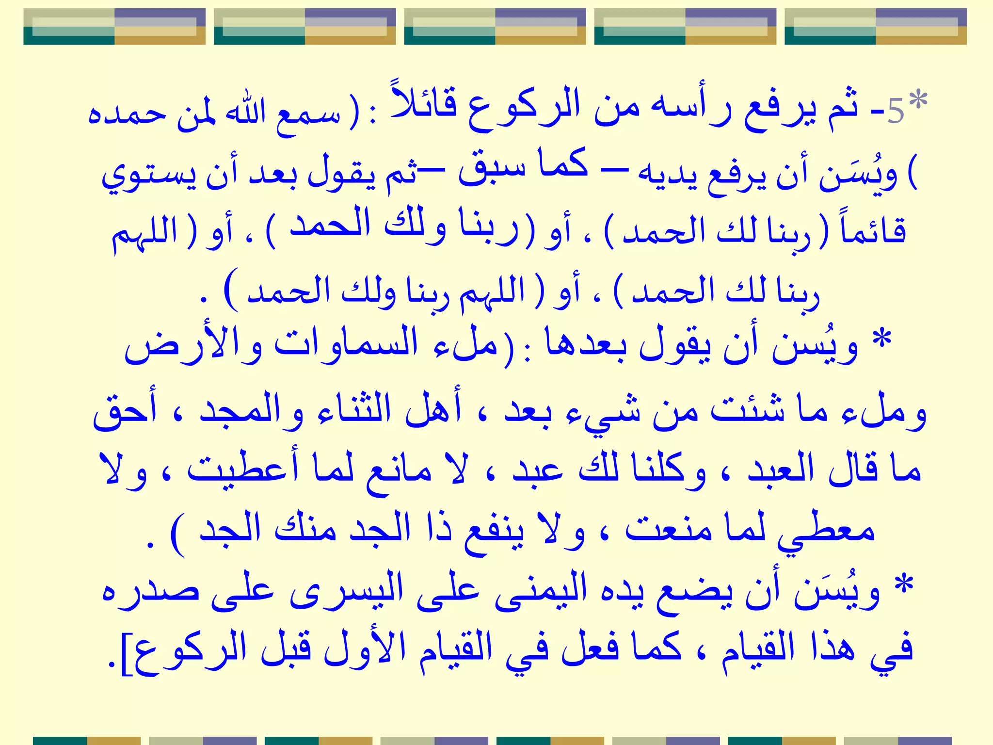 *5-ً‫َل‬‫قائ‬ ‫الركوع‬ ‫من‬ ‫رأسه‬ ‫يرفع‬ ‫ثم‬( :‫ْل‬ ‫هللا‬ ‫سمع‬‫حمده‬ َ 
)‫يديه‬ ‫يِفع‬‫أن‬ َ  ‫ه‬‫س‬ُ‫وي‬–‫سبق‬ ‫كما‬–‫أن‬ ‫بعد‬ ‫ل‬‫يقو‬ ‫ثم‬‫ي‬‫يستو‬
ً
‫قائما‬(‫الحمد‬ ‫لك‬ ‫بنا‬‫ر‬)‫أو‬ ،(‫الحمد‬ ‫ولك‬ ‫ربنا‬)‫أو‬ ،(‫الل‬‫ّهم‬
‫الحمد‬ ‫لك‬ ‫بنا‬‫ر‬)‫أو‬ ،(‫الحمد‬ ‫ولك‬ ‫بنا‬‫ر‬ ‫اللّهم‬. )
*‫بعدها‬ ‫يقول‬ ‫أن‬ ‫سن‬ُ‫ي‬‫و‬( :‫واألرض‬ ‫السماوات‬ ‫ملء‬
‫أحق‬ ، ‫والمجد‬ ‫الثناء‬ ‫أهل‬ ، ‫بعد‬ ‫شيء‬ ‫من‬ ‫شئت‬ ‫ما‬ ‫وملء‬
‫و‬ ، ‫أعطيت‬ ‫لما‬ ‫مانع‬ ‫َل‬ ، ‫عبد‬ ‫لك‬ ‫وكلنا‬ ، ‫العبد‬ ‫قال‬ ‫ما‬‫َل‬
‫الجد‬ ‫منك‬ ‫الجد‬ ‫ذا‬ ‫ينفع‬ ‫وَل‬ ، ‫منعت‬ ‫لما‬ ‫معطي‬. )
*‫عل‬ ‫اليسرى‬ ‫على‬ ‫اليمنى‬ ‫يده‬ ‫يضع‬ ‫أن‬ ‫ن‬َ‫س‬ُ‫ي‬‫و‬‫صدره‬ ‫ى‬
‫الر‬ ‫قبل‬ ‫األول‬ ‫القيام‬ ‫في‬ ‫فعل‬ ‫كما‬ ، ‫القيام‬ ‫هذا‬ ‫في‬‫كوع‬.]
 