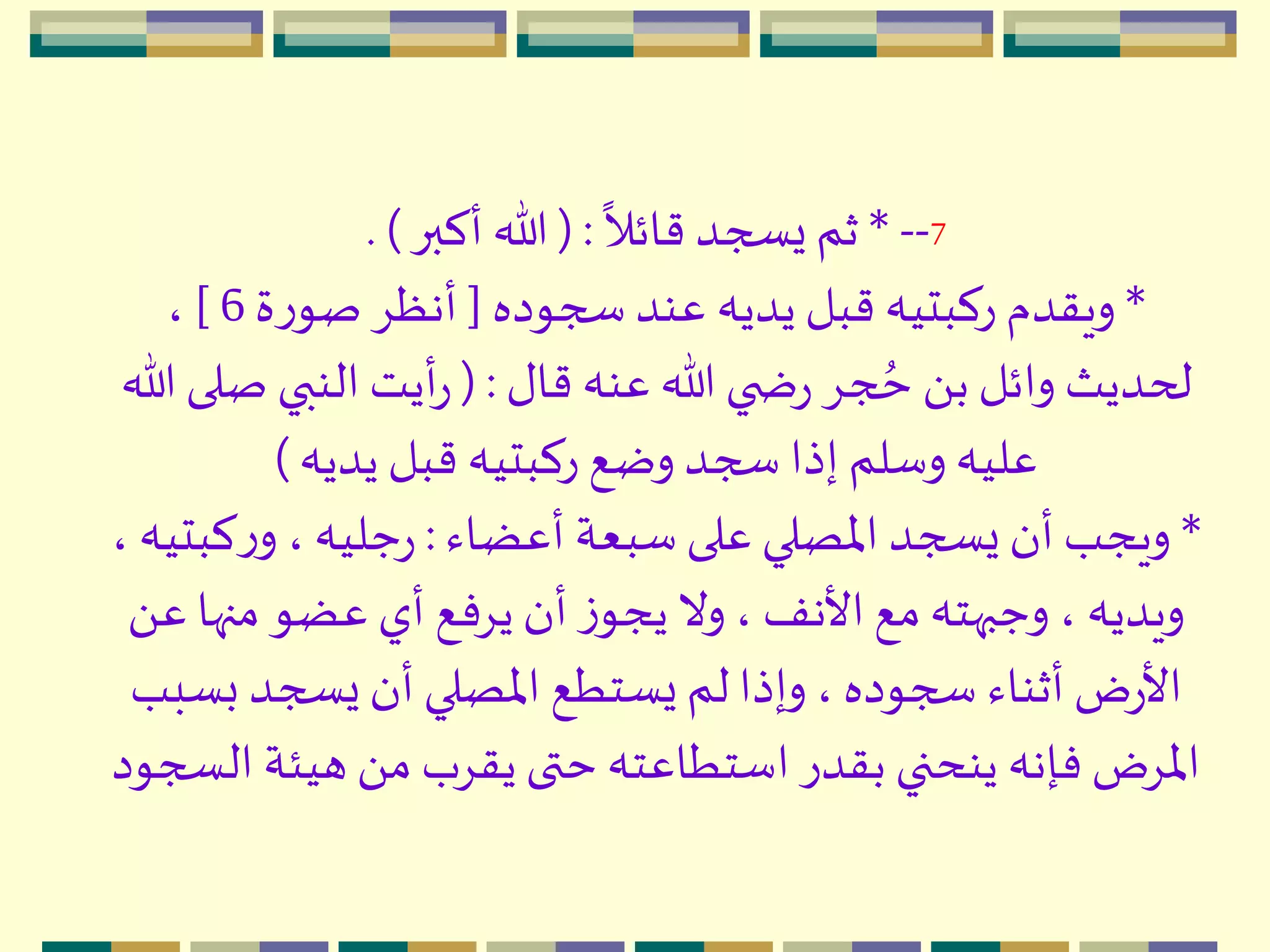 7--*
ً
‫قائال‬ ‫يسجد‬‫ثم‬( :‫أكبر‬ ‫هللا‬. )
*‫سجوده‬ ‫عند‬ ‫يديه‬ ‫قبل‬ ‫ركبتيه‬ ‫ويقدم‬[‫ة‬‫ر‬‫صو‬ ِ‫أنظ‬6]،
‫قال‬ ‫عنه‬ ‫هللا‬ ‫ي‬ ‫ض‬‫ر‬ ِ‫ج‬ ُ‫ح‬ َ ‫ب‬ ‫وائل‬ ‫لحديث‬( :‫ص‬ ‫النبي‬‫أيت‬‫ر‬‫هللا‬ ‫لى‬
‫يديه‬ ‫قبل‬ ‫ركبتيه‬ ‫وضع‬ ‫سجد‬ ‫إذا‬ ‫وسلم‬ ‫عليه‬)
*‫أعضاء‬ ‫سبعة‬‫على‬ ‫اْلصلي‬ ‫يسجد‬ ‫أن‬ ‫ويجب‬:‫ك‬‫ر‬‫و‬ ، ‫جليه‬‫ر‬، ‫بتيه‬
‫منه‬ ‫عضو‬ ‫أي‬ ‫يِفع‬‫أن‬ ‫ز‬‫يجو‬‫وال‬ ، ‫األنف‬‫مع‬‫وجبهته‬ ، ‫ويديه‬َ ‫ع‬ ‫ا‬
‫ب‬ ‫يسجد‬‫أن‬‫اْلصلي‬ ‫يستطع‬‫لم‬‫وإذا‬ ، ‫سجوده‬ ‫أثناء‬‫ض‬‫ر‬‫األ‬‫سبب‬
‫هيئ‬ َ ‫م‬ ‫يقِب‬ ‫حتى‬ ‫استطاعته‬ ‫بقدر‬ ‫ينحني‬ ‫فإنه‬ ‫اْلِض‬‫السجود‬ ‫ة‬
 