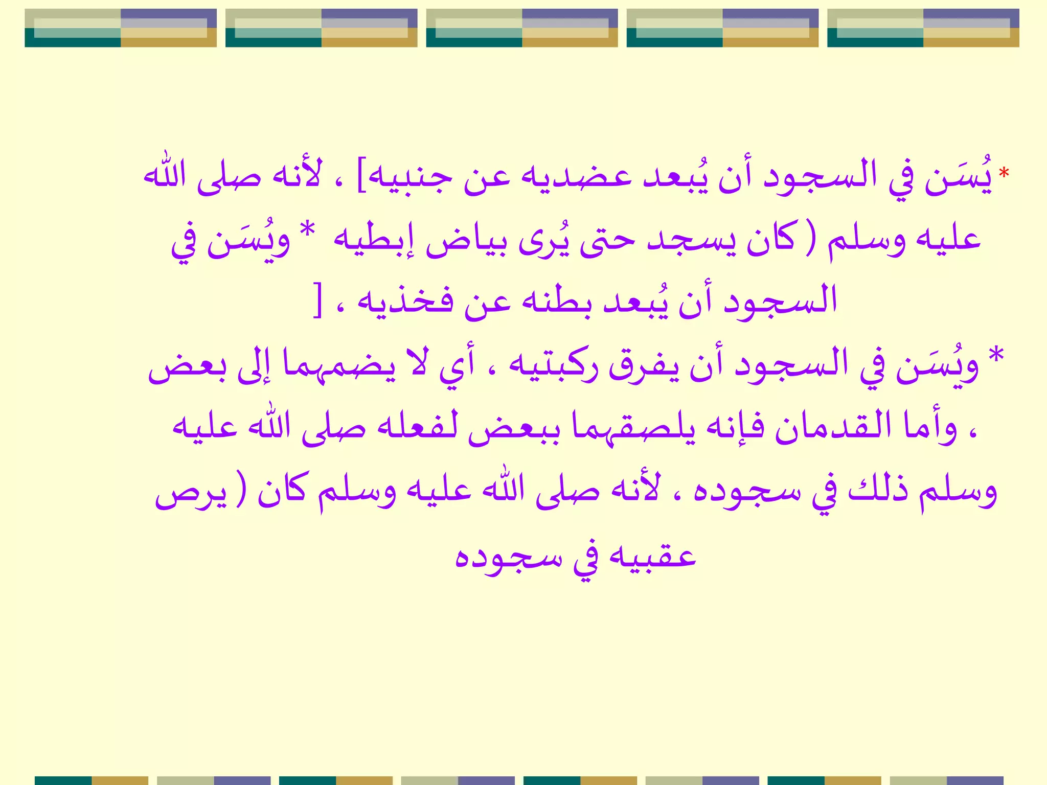 *‫جنبيه‬ َ ‫ع‬ ‫عضديه‬ ‫بعد‬ُ‫ي‬‫أن‬ ‫السجود‬‫في‬ َ  ‫ه‬‫س‬ُ‫ي‬]‫أل‬ ،‫هللا‬ ‫صلى‬ ‫نه‬
‫وسلم‬ ‫عليه‬(‫إبطيه‬ ‫بياض‬ ‫ى‬ُِ‫ي‬‫حتى‬ ‫يسجد‬ ‫كان‬*ُ‫وي‬‫في‬ َ  ‫ه‬‫س‬
، ‫فخذيه‬ َ ‫ع‬ ‫بطنه‬ ‫بعد‬ُ‫ي‬‫أن‬ ‫السجود‬[
*‫يضمّه‬‫ال‬ ‫أي‬ ، ‫ركبتيه‬ ‫ق‬ِ‫يف‬‫أن‬ ‫السجود‬ ‫في‬ َ  ‫ه‬‫س‬ُ‫وي‬‫بعض‬ ‫إلى‬ ‫ما‬
‫هللا‬ ‫صلى‬ ‫لفعله‬ ‫ببعض‬ ‫يلصقّهما‬ ‫فإنه‬‫القدمان‬ ‫وأما‬ ،‫عليه‬
‫كا‬ ‫وسلم‬ ‫عليه‬ ‫هللا‬ ‫صلى‬ ‫ألنه‬ ، ‫سجوده‬ ‫في‬ ‫ذلك‬ ‫وسلم‬‫ن‬(‫يِص‬
‫سجوده‬ ‫في‬ ‫عقبيه‬
 