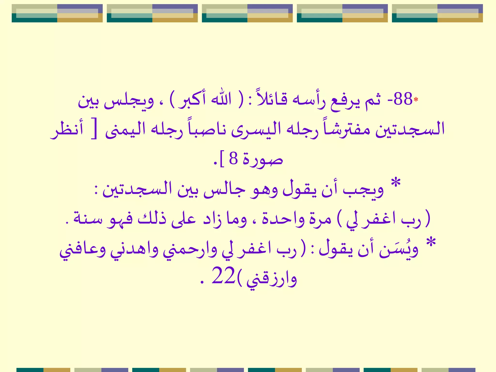 *88-
ً
‫قائال‬ ‫أسه‬‫ر‬ ‫يِفع‬ ‫ثم‬(:‫أكبر‬ ‫هللا‬)‫بين‬ ‫ويجلس‬ ،
‫الي‬ ‫جله‬‫ر‬
ً
‫ناصبا‬ ‫ى‬ِ‫اليس‬ ‫جله‬‫ر‬
ً
‫مفترشا‬ ‫السجدتين‬‫منى‬[ِ‫أنظ‬
‫ة‬‫ر‬‫صو‬8].
*‫السجدتين‬ ‫بين‬ ‫جالس‬ ‫وهو‬ ‫ل‬‫يقو‬ ‫أن‬ ‫ويجب‬:
(‫لي‬ِ‫اغف‬ ‫ب‬‫ر‬)‫اد‬‫ز‬ ‫وما‬ ،‫واحدة‬ ‫مِة‬‫سنة‬ ‫فّهو‬ ‫ذلك‬ ‫على‬.
*‫ل‬‫يقو‬ ‫أن‬ َ  ‫ه‬‫س‬ُ‫وي‬( :‫وعاف‬ ‫واهدني‬‫حمني‬‫ر‬‫وا‬ ‫لي‬ِ‫اغف‬ ‫ب‬‫ر‬‫ني‬
‫قني‬‫ز‬‫وار‬)22.
 