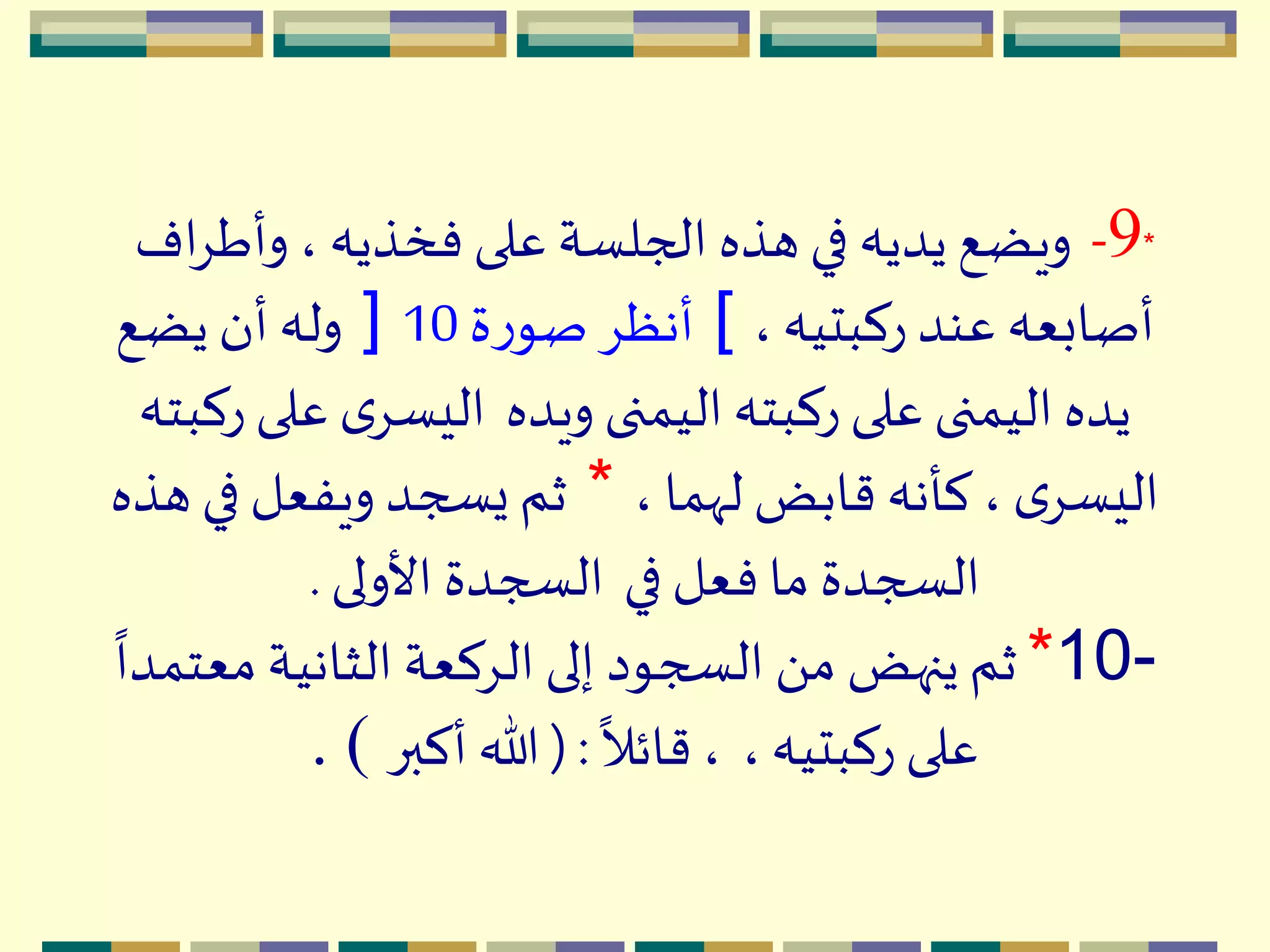 *9-‫وأط‬ ، ‫فخذيه‬ ‫على‬ ‫الجلسة‬ ‫هذه‬ ‫في‬ ‫يديه‬ ‫ويضع‬‫اف‬ِ
،‫ركبتيه‬ ‫عند‬ ‫أصابعه‬[‫ة‬‫ر‬‫صو‬ ِ‫أنظ‬10]‫يضع‬ ‫أن‬ ‫وله‬
‫ويده‬ ‫اليمنى‬‫ركبته‬ ‫على‬ ‫اليمنى‬ ‫يده‬‫ركبته‬ ‫على‬ ‫ى‬ِ‫اليس‬
، ‫لّهما‬ ‫قابض‬ ‫كأنه‬، ‫ى‬ِ‫اليس‬*‫هذه‬ ‫في‬ ‫ويفعل‬ ‫يسجد‬ ‫ثم‬
‫في‬ ‫فعل‬ ‫ما‬ ‫السجدة‬‫األولى‬ ‫السجدة‬.
*10-‫م‬ ‫الثانية‬ ‫الِكعة‬ ‫إلى‬ ‫السجود‬ َ ‫م‬ ‫ينهض‬ ‫ثم‬
ً
‫عتمدا‬
،‫ركبتيه‬ ‫على‬
ً
‫قائال‬،(:‫أكبر‬ ‫هللا‬. )
 