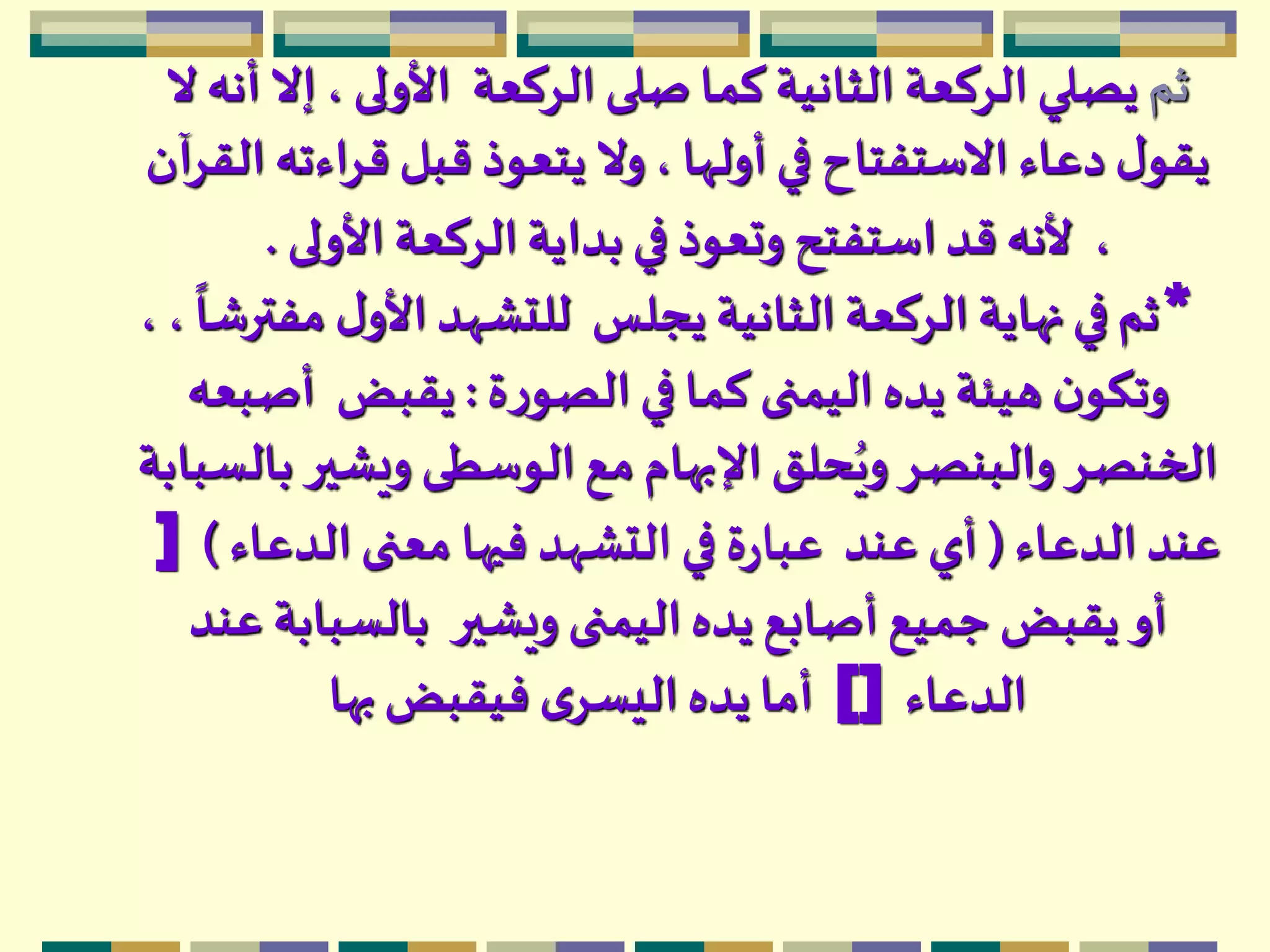 ‫ثم‬‫الركعة‬ ‫صلى‬ ‫كما‬ ‫الثانية‬ ‫الركعة‬ ‫يصلي‬‫ال‬‫أنه‬ ‫إال‬ ، ‫األولى‬
‫قراءت‬ ‫قبل‬ ‫يتعوذ‬ ‫وال‬، ‫أولها‬ ‫في‬ ‫االستفتاح‬ ‫دعاء‬ ‫ل‬‫يقو‬‫القرآن‬ ‫ه‬
،‫األولى‬ ‫الركعة‬‫بداية‬ ‫في‬ ‫وتعوذ‬ ‫استفتح‬‫قد‬ ‫ألنه‬.
*‫يجلس‬ ‫الثانية‬ ‫الركعة‬ ‫نهاية‬ ‫في‬ ‫ثم‬،
ً
‫مفترشا‬ ‫ل‬‫األو‬ ‫للتشهد‬،
‫ة‬‫ر‬‫الصو‬ ‫في‬ ‫كما‬ ‫اليمنى‬ ‫يده‬ ‫هيئة‬ ‫ن‬‫وتكو‬:‫يقبض‬‫أصبعه‬
‫ويشير‬ ‫الوسطى‬ ‫مع‬ ‫اإلبهام‬ ‫حلق‬ُ‫وي‬ ‫والبنصر‬ ‫الخنصر‬‫بالسبابة‬
‫الدعاء‬ ‫عند‬(‫عند‬ ‫أي‬‫الدعاء‬ ‫معنى‬ ‫فيها‬ ‫التشهد‬ ‫في‬ ‫ة‬‫ر‬‫عبا‬)]
‫ويشير‬ ‫اليمنى‬ ‫يده‬ ‫أصابع‬ ‫جميع‬ ‫يقبض‬ ‫أو‬‫عند‬ ‫بالسبابة‬
‫الدعاء‬[]‫بها‬ ‫فيقبض‬ ‫ى‬‫اليسر‬ ‫يده‬ ‫أما‬
 