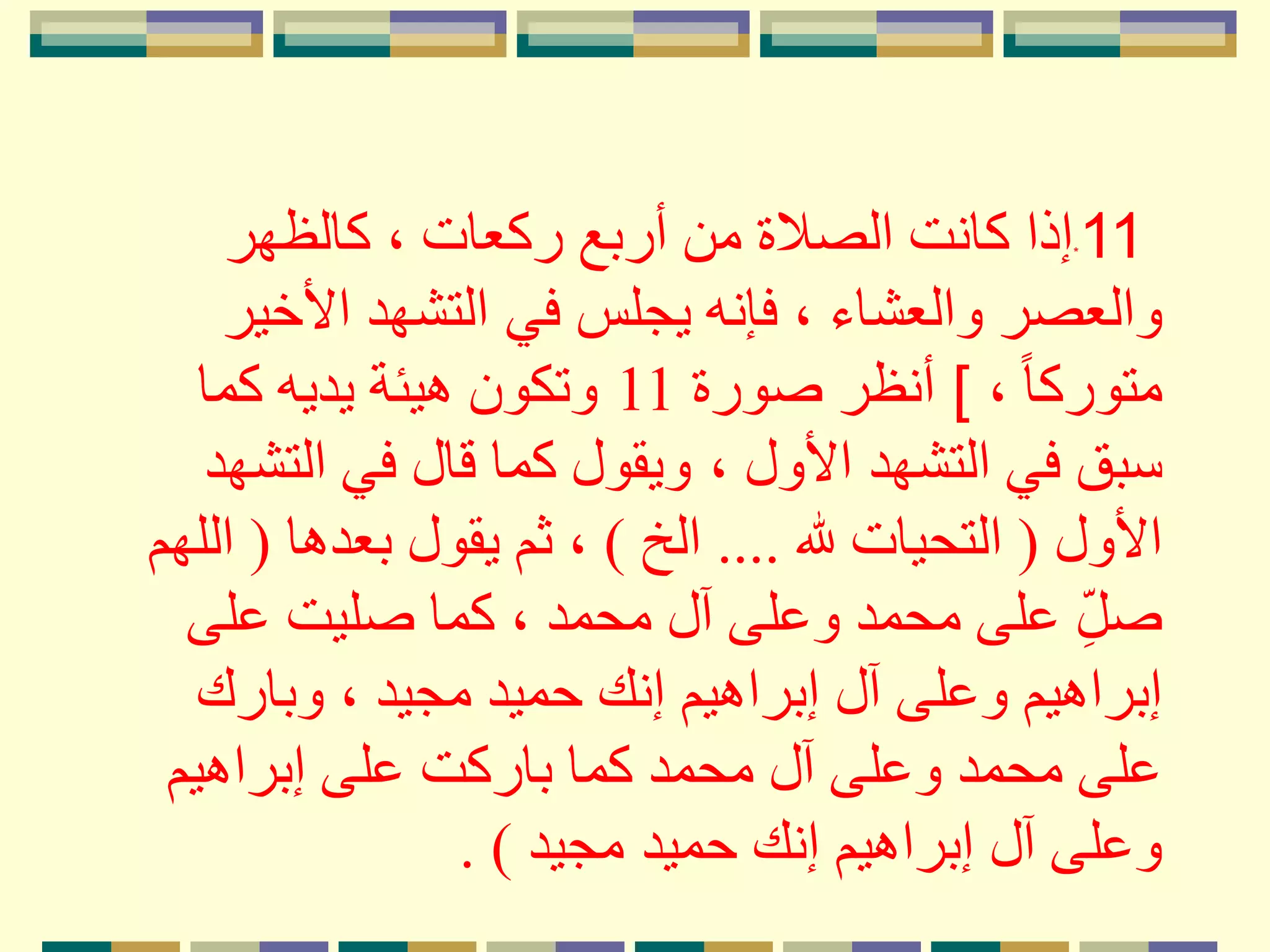 *11‫كالظهر‬ ، ‫ركعات‬ ‫أربع‬ ‫من‬ ‫الصَلة‬ ‫كانت‬ ‫إذا‬
‫في‬ ‫يجلس‬ ‫فإنه‬ ، ‫والعشاء‬ ‫والعصر‬‫األخير‬ ‫التشهد‬
، ً‫ا‬‫متورك‬[‫صورة‬ ‫أنظر‬11‫كما‬ ‫يديه‬ ‫هيئة‬ ‫وتكون‬
، ‫األول‬ ‫التشهد‬ ‫في‬ ‫سبق‬‫التشهد‬ ‫في‬ ‫قال‬ ‫كما‬ ‫ويقول‬
‫األول‬(‫هلل‬ ‫التحيات‬....‫الخ‬)‫بعدها‬ ‫يقول‬ ‫ثم‬ ،(‫ا‬‫للهم‬
‫على‬ ‫صليت‬ ‫كما‬ ، ‫محمد‬ ‫آل‬ ‫وعلى‬ ‫محمد‬ ‫على‬ ِ‫صل‬
‫وبارك‬ ، ‫مجيد‬ ‫حميد‬ ‫إنك‬ ‫إبراهيم‬ ‫آل‬ ‫وعلى‬ ‫إبراهيم‬
‫إبراهيم‬ ‫على‬ ‫باركت‬ ‫كما‬ ‫محمد‬ ‫آل‬ ‫وعلى‬ ‫محمد‬ ‫على‬
‫حميد‬ ‫إنك‬ ‫إبراهيم‬ ‫آل‬ ‫وعلى‬‫مجيد‬. )
 