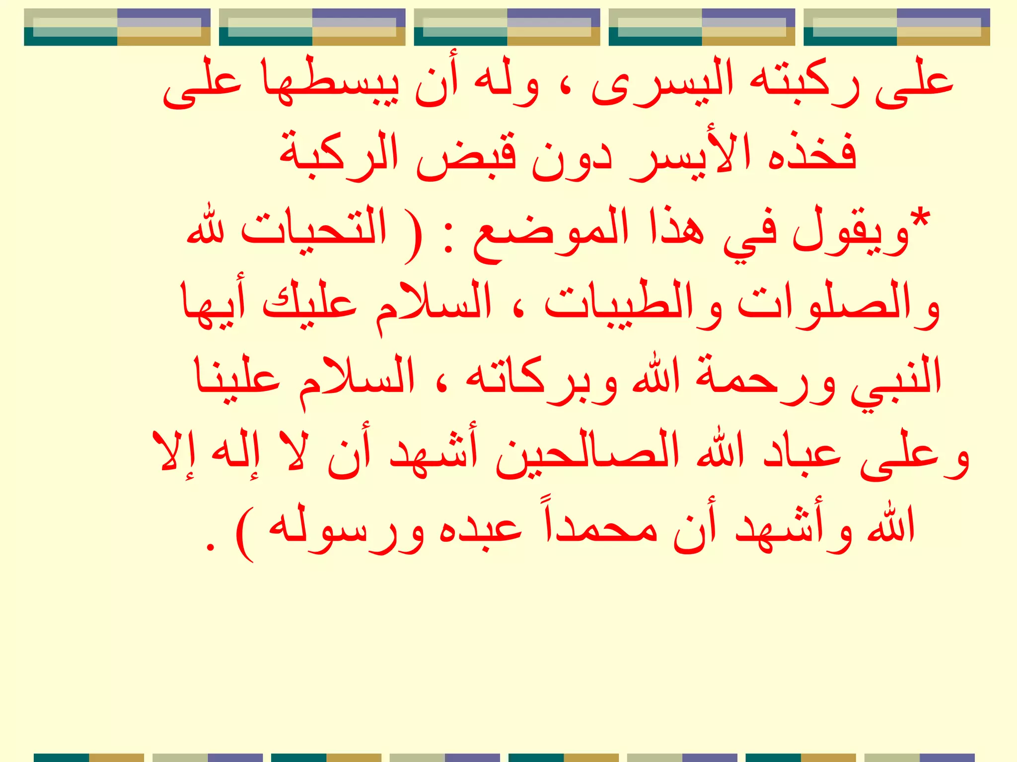 ، ‫اليسرى‬ ‫ركبته‬ ‫على‬‫على‬ ‫يبسطها‬ ‫أن‬ ‫وله‬
‫الركبة‬ ‫قبض‬ ‫دون‬ ‫األيسر‬ ‫فخذه‬
*‫الموضع‬ ‫هذا‬ ‫في‬ ‫ويقول‬( :‫هلل‬ ‫التحيات‬
‫أي‬ ‫عليك‬ ‫السَلم‬ ، ‫والطيبات‬ ‫والصلوات‬‫ها‬
‫علي‬ ‫السَلم‬ ، ‫وبركاته‬ ‫هللا‬ ‫ورحمة‬ ‫النبي‬‫نا‬
‫إله‬ ‫َل‬ ‫أن‬ ‫أشهد‬ ‫الصالحين‬ ‫هللا‬ ‫عباد‬ ‫وعلى‬‫إَل‬
‫ورسوله‬ ‫عبده‬ ً‫ا‬‫محمد‬ ‫أن‬ ‫وأشهد‬ ‫هللا‬. )
 