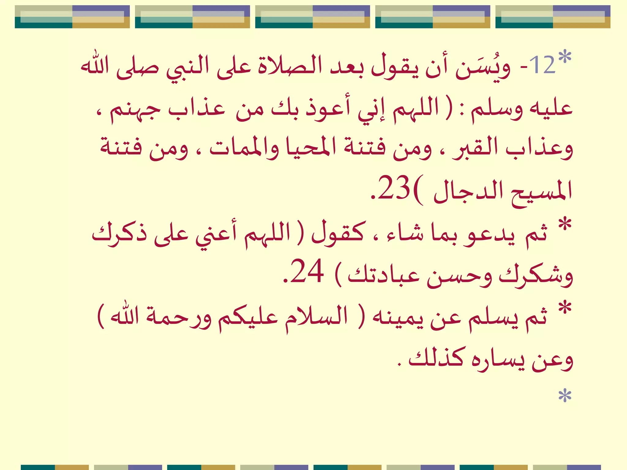 *12-‫ص‬ ‫النبي‬ ‫على‬ ‫الصالة‬ ‫بعد‬‫ل‬‫يقو‬‫أن‬ َ  ‫ه‬‫س‬ُ‫وي‬‫هللا‬ ‫لى‬
‫وسلم‬ ‫عليه‬(:َ ‫م‬ ‫بك‬‫أعوذ‬ ‫إني‬ ‫اللّهم‬،‫جّهنم‬ ‫عذاب‬
‫فت‬ َ ‫وم‬ ،‫واْلمات‬ ‫اْلحيا‬ ‫فتنة‬ َ ‫وم‬ ، ‫القبر‬ ‫وعذاب‬‫نة‬
‫الدجال‬‫اْلسيح‬)23.
*‫ثم‬‫ل‬‫كقو‬ ، ‫شاء‬ ‫بما‬ ‫يدعو‬(‫ذكِك‬ ‫على‬ ‫أعني‬ ‫اللّهم‬
‫عبادتك‬ َ ‫وحس‬ ‫وشكِك‬)24.
*‫يمينه‬َ ‫ع‬ ‫يسلم‬ ‫ثم‬(‫هللا‬ ‫حمة‬‫ر‬‫و‬ ‫عليكم‬ ‫السالم‬)
‫كذلك‬ ‫ه‬‫ر‬‫يسا‬َ ‫وع‬.
*
 
