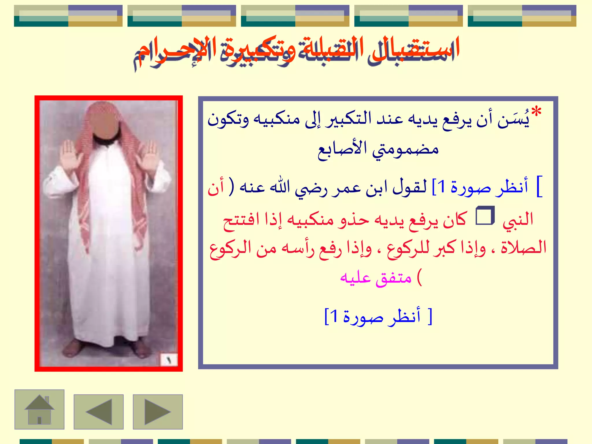 ‫ـرام‬‫ـ‬‫ـ‬‫ـ‬‫ـ‬‫ح‬‫اإل‬ ‫وتكبيرة‬ ‫القبلة‬‫استقبال‬
*‫من‬ ‫إلى‬‫التكبير‬‫عند‬‫يديه‬ ‫يِفع‬‫أن‬َ  ‫ه‬‫س‬ُ‫ي‬‫ن‬‫وتكو‬‫كبيه‬
‫األصابع‬ ‫مضمومتي‬
[‫ة‬‫ر‬‫صو‬ِ‫أنظ‬1]‫عنه‬‫هللا‬‫ي‬ ‫ض‬‫ر‬ ِ‫عم‬ َ ‫اب‬‫ل‬‫لقو‬(‫أن‬
‫النبي‬r‫افتت‬‫إذا‬‫منكبيه‬‫حذو‬‫يديه‬ ‫يِفع‬ ‫كان‬‫ح‬
‫ال‬َ ‫م‬ ‫أسه‬‫ر‬‫فع‬‫ر‬‫وإذا‬، ‫للِكوع‬‫كبر‬‫وإذا‬، ‫الصالة‬‫ِكوع‬
)‫عليه‬‫متفق‬
[‫ة‬‫ر‬‫صو‬ِ‫أنظ‬1]
 