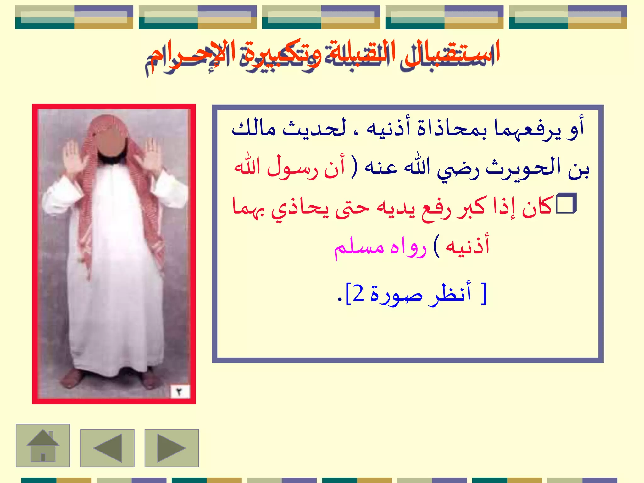 ‫ـرام‬‫ـ‬‫ـ‬‫ـ‬‫ـ‬‫ح‬‫اإل‬ ‫وتكبيرة‬ ‫القبلة‬‫استقبال‬
‫مال‬ ‫لحديث‬ ، ‫أذنيه‬ ‫بمحاذاة‬ ‫يِفعّهما‬ ‫أو‬‫ك‬
‫عنه‬ ‫هللا‬ ‫ي‬ ‫ض‬‫ر‬ ‫الحويِث‬ َ ‫ب‬(‫هللا‬ ‫ل‬‫سو‬‫ر‬ ‫أن‬
r‫ب‬ ‫يحاذي‬‫حتى‬ ‫يديه‬‫فع‬‫ر‬ ‫كبر‬ ‫إذا‬‫كان‬‫هما‬
‫أذنيه‬)‫مسلم‬‫اه‬‫و‬‫ر‬
[‫ة‬‫ر‬‫صو‬ِ‫أنظ‬2].
 